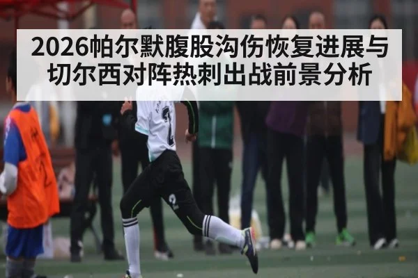 2026帕尔默腹股沟伤恢复进展与切尔西对阵热刺出战前景分析