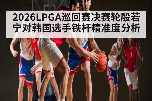 2026LPGA巡回赛决赛轮殷若宁对韩国选手铁杆精准度分析